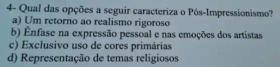 4- Qual das opçōes a seguir caracteriza 0 Pós -Impressionismo?
a) Um retorno ao realismo rigoroso
b)Enfase na expressão pessoal e nas emoções dos artistas
C)Exclusivo uso de cores primárias
d)Representação de temas religiosos