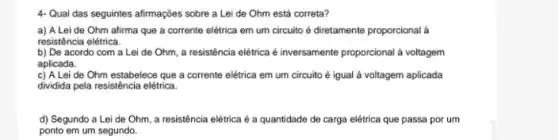 4- Qual das seguintes afirmações sobre a Lei de Ohm está correta?
a) A Lei de Ohm afirma que a corrente elétrica em um circuito é diretamente proporcional à
resistência elétrica.
b) De acordo com a Lei de Ohm a resistência elétrica é inversamente proporcional a voltagem
aplicada.
c) A Lei de Ohm estabelece que a corrente elétrica em um circuito é igual à voltagem aplicada
dividida pela resistência elétrica.
d) Segundo a Lei de Ohm, a resistência elétrica é a quantidade de carga elétrica que passa por um
ponto em um segundo.