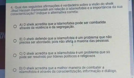 4.- Qual das seguintes afirmações é verdadeira sobre a sheik
Jihad em relação a islamofobia e a importância da sua
conscientização?Indique a alternativa correta:
A) 0 sheik acredita que a islamofobia pode ser combatida
através da violência e da segregação.
B) O sheik defende que a islamofobia é um problema que não
precisa ser abordado, pois não afeta a maioria das pessoas.
C) O sheik acredita que a islamofobia é um problema que só
pode ser resolvido por lideres politicos e religiosos
D) O sheik acredita que a de combater a
islamofobia é através da conscientização informação e diálogo