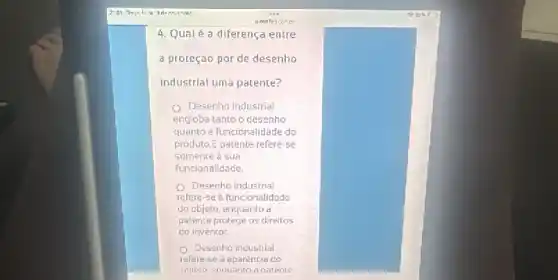 4. Qualé a diferença entre
a proteção por de desenho
industrial uma patente?
() Desenho industrial
engloba tanto o desenho
quanto a funcionalidade do
produto.E patente refere-se
somente a sua
funcionalidade
Desenho industrial
refere-se d funcionalidade
do chjeto, enquanto a
patente protege os direitos
do inventor
Desenho industrial
refere-se à aparência co
abieto.enouanto a calente