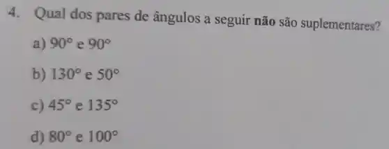 4. Qual dos pares de ângulos a seguir não são suplementares?
a) 90^circ  e 90^circ 
b) 130^circ  e 50^circ 
c) 45^circ  e 135^circ 
d) 80^circ  e 100^circ