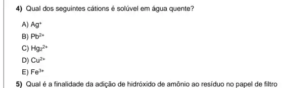 4) Qual dos seguintes cátions é solúvel em água quente?
A) Ag^+
B) Pb^2+
C) Hg_(2)^2+
D) Cu^2+
E) Fe^3+
5) Qual é a finalidade da adição de hidróxido de amônia ao resíduo no papel de filtro