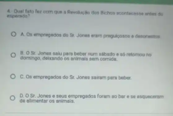 4. Qual fato fez com que a Revolução dos Bichos acontecesse antes do
esperado?
A. Os empregados do Sr. Jones eram preguicosos e desonestos.
B. O Sr. Jones saiu para beber num sábado e só retomou no
domingo, deixando os animais sem comida.
C. Os empregados do Sr. Jones sairam para beber.
D. O Sr. Jonese seus empregados foram ao bar ese esqueceram
de alimentar os animais.