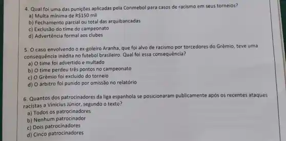 4. Qual foi uma das punições aplicadas pela Conmebol para casos de racismo em seus torneios?
a) Multa mínima de R 150 mil
b) Fechamento parcial ou total das arquibancadas
c) Exclusão do time do campeonato
d) Advertência formal aos clubes
5. O caso envolvendo o ex-goleiro Aranha, que foi alvo de racismo por torcedores do Grêmio , teve uma
consequência inédita no futebol brasileiro. Qual foi essa consequência?
a) time foi advertido e multado
b) time perdeu três pontos no campeonato
c) Grêmio foi excluido do torneio
d) árbitro foi punido por omissão no relatório
6. Quantos dos patrocinadores da liga espanhola se posicionaram publicamente após os recentes ataques
racistas a Vinicius Júnior , segundo o texto?
a) Todos os patrocinadores
b) Nenhum patrocinador
c) Dois patrocinadores
d) Cinco patrocinadores