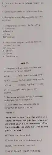 4. Qual é a função da palavra "many"na
frase?
5. Identifique o verbo no infinitivo na frase.
6. Reescreva a frase da propagada na forma
negativa.
7. O significado do verbo "To Switch" é:
a) Conservar
b) Guardar
c) Trocar.
d) Preservar.
8. As palavras a seguir são sinônimas de
"reasons", exceto:
a) Nonsense.
b) Motives.
c) Causes.
d) Justifications.
INGLES
1. Complete as frases com o verbo entre
parênteses no Simple Present.
a) She __ (play) tennis on weekends
b) We __ (like) chocolate very much.
c) They __ (study) English every day.
d) He __ (go) to the gym every
morning.
2. Reescreva as frases da questão anterior
na forma negativa e negativa.
3. Leia o texto abaixo e responda às
perguntas de acordo com ele.
**********************************************************************
"Anna lives in New York. She works as a
teacher and loves her job. Every morning,
she wakes up at 6 a.m. and drinks coffee.
On weekends, she visits her friends and
goes to the park."
a) Where does Anna live?
b) What does she do in the morning?
c) Does she work as a doctor?
d) What does she do on weekends?