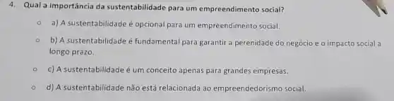 4. Qual a importância da sustentabilidade para um empreendimento social?
a) A sustentabilidade é opcional para um empreendimento social.
b) A sustentabilidade é fundamental para garantir a perenidade do negócio e o impacto social a
longo prazo.
c) A sustentabilidade é um conceito apenas para grandes empresas.
d) A sustentabilidade não está relacionada ao empreendedori mo social.