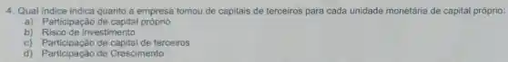 4. Qual indice indica quanto a empresa tomou de capitais de terceiros para cada unidade monetária de capital próprio:
a) Participação de capital próprio
b) Risco de investimento
c) Participação de capital de terceiros
d) Participação de Crescimento