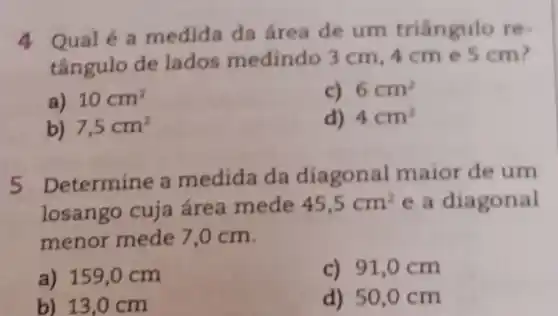 4 Qualé a medida da área de um triângulo re-
tângulo de lados medindo 3 cm . 4cm e 5 cm?
a) 10cm^2
c) 6cm^2
b) 7,5cm^2
d) 4cm^2
5 Determine a medida da diagonal maior de um
losango cuja área mede 45,5cm^2 e a diagonal
menor mede 7,0 cm.
a) 159,0 cm
c) 91,0 cm
b) 13,0 cm
d) 50,0 cm