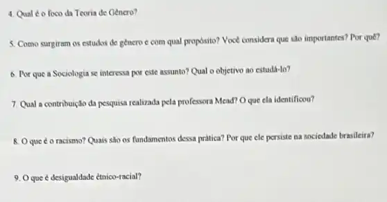 4. Qual é o foco da Teoria de Genero?
5. Como surgiram os estudos de genero c com qual proposito? Voce considera que sào importantes?Por quê?
6. Por que a Sociologia se interessa por este assunto? Qual o objetivo ao estudá-lo?
7. Qual a contribuição da pesquisa realizada pela professora Mead? O que cla identificou?
8. Oque 6 o racismo? Quais sao os fundamentos dessa prática? Por que ele persiste na sociedade brasileira?
9. Oque é desigualdade etnico-racial?