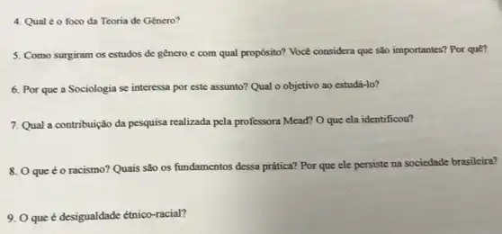 4. Qual é o foco da Teoria de Gênero?
5. Como surgiram os estudos de gênero.e com qual propósito? Você considera que são importantes?Por quê?
6. Por que a Sociologia se interessa por este assunto? Qual o objetivo ao estudá-lo?
7. Qual a contribuição da pesquisa realizada pela professora Mead? O que ela identificou?
8. O que é o racismo?Quais são os fundamentos dessa prática? Por que ele persiste na sociedade brasileira?
9. 0 que é desigualdade étnico-racial?