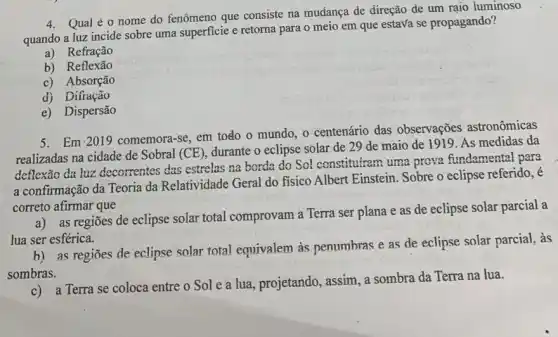 4. Qual é o nome do fenômeno que consiste na mudança de direção de um rajo luminoso
quando a luz incide sobre uma superficie e retorna para o meio em que estava se propagando?
a) Refração
b) Reflexão
c) Absorção
d) Difração
e) Dispersão
5. Em 2019
comemora-se, em todo o mundo, o centenário das observações astronômicas
realizadas na cidade de Sobral (CE)
durante o eclipse solar de 29 de maio de 1919. As medidas da
deflexão da luz decorrentes das estrelas na borda do Sol constitutram uma prova fundamental para
a confirmação da Teoria da Relatividade Geral do fisico Albert Einstein Sobre o eclipse referido,
correto afirmar que
a) as regiōes de eclipse solar total comprovam a Terra ser plana e as de eclipse solar parcial a
lua ser esférica.
b) as regiōes de eclipse solar total equivalem às penumbras e as de eclipse solar parcial, as
sombras.
c) a Terra se coloca entre o Sol e a lua, projetando, assim, a sombra da Terra na lua.