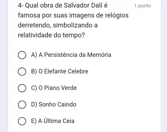 4- Qual obra de Salvador Dalí é
famosa por suas imagens de relógios
derretendo , simboliza ndo a
relatividade do tempo?
A) A Persistencia da Memória
B) O Elefante Celebre
C) 0 Piano Verde
D) Sonho Caindo
E) A última Ceia
1 ponto