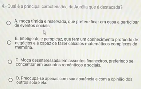 4: Qual éa principal caracteristica de Aurélia que é destacada?
A. moça timida e reservada que prefere ficar em casa a participar
de eventos sociais.
B. Inteligente e perspicaz que tem um conhecimento de
negócios e é capaz de fazer cálculos complexos de
memória.
concentrar em assuntos románticos e sociais.
C. Moça desinteressada em financeiros, preferindo se
D. Preocupa-se apenas com sua aparência e com a opinião dos
outros sobre ela.