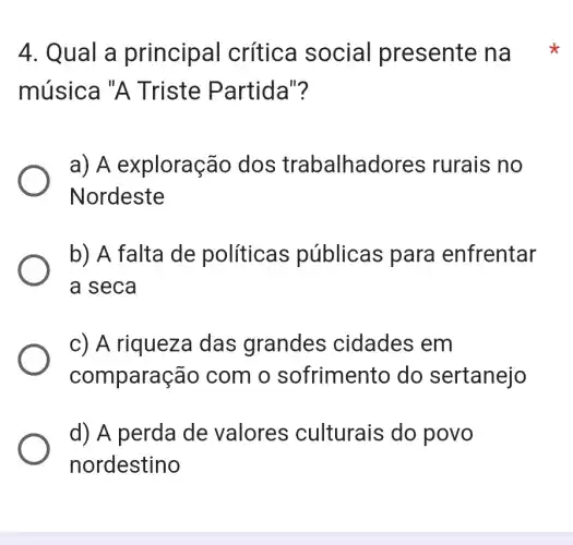 4. Qual a principal crítica social presente na
música "A Triste Partid ollo
a) A exploração dos trabalhad res rurais no
Nordeste
b) A falta de políticas públicas para enfrentar
a seca
c) A riqueza das grandes cidades em
comparação com o sofrimento do sertanejo
d) A perda de valores culturais do povo
nordestino