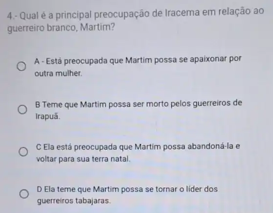 4.- Qual é a principal preocupação de Iracema em relação ao
guerreiro branco , Martim?
A-Está preocupada que Martim possa se apaixonar por
outra mulher.
B Teme que Martim possa ser morto pelos guerreiros de
Irapuã.
C Ela está preocupada que Martim possa abandoná-la e
voltar para sua terra natal.
D Ela teme que Martim possa se tornar o líder dos
guerreiros tabajaras.