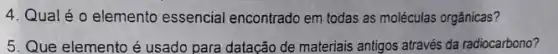 4. Qualéo elemento essencial encontrado em todas as moléculas orgânicas?
5. Que elemento é usado para datação de materiais antigos através da radiocarbono?