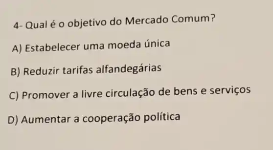 4- Qualéo objetivo do Mercado Comum?
A) Es tabelecer uma moeda única
B) Reduzir tarifas alfandegárias
C) Promover a livre circulação de bens e serviços
D) Au mentar a cooperação política