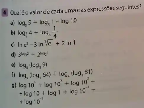 4 Qualéo valorde cada uma das expressões seguintes?
a) log_(5)5+log_(3)1-log10
b) log_((1)/(4))4+log_(4)(1)/(4)
c) lne^2-3lnsqrt [3](e)+2ln1
d) 3^log_(32)+2^log_(23)
e) log_(8)(log_(3)9)
log_(9)(log_(4)64)+log_(4)(log_(3)81)
g) log10^4+log10^3+log10^2+ +log10+log1+log10^-1+
+log10^-2