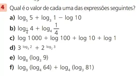 4 Qualéo valorde cada uma das expressões seguintes?
log_(5)5+log_(3)1-log10
log_((1)/(4))4+log_(4)(1)/(4)
c)
log1000+log100+log10+log1
3log_(3)2+2^log_(23)
log_(8)(log_(3)9)
log_(9)(log_(4)64)+log_(4)(log_(3)81)