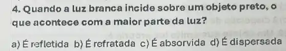 4. Quando a luz branca incide sobre um objeto preto, o
que acontec com a maior parteda luz?
a) É refletida b)É refratada c)absorvida d) E dispersada