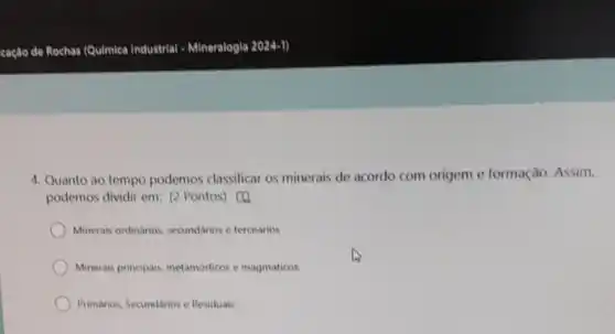 4. Quanto ao tempo podemos classificar os minerais de acordo com origem e formação. Assim,
podemos dividir em: (2 Pontos) [4]
Minerais ordinarios secundarios e terceatios
Minerais principais metamorficos e magmaticos
Primários. Secundarios e Residuais