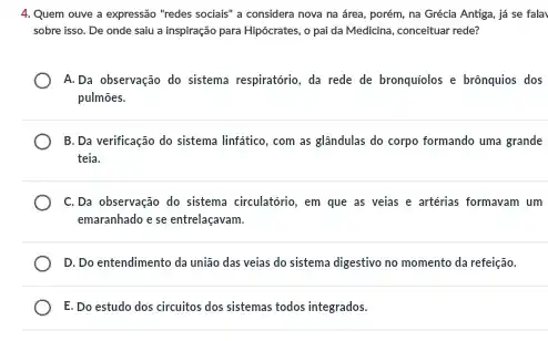 4. Quem ouve a expressão "redes sociais" a considera nova na área porém, na Grécia Antiga já se fala
sobre isso. De onde saiu a inspiração para Hipócrates, o pai da Medicina, conceituar rede?
A.Da observação do sistema respiratório, da rede de bronquiolos e brônquios dos
pulmōes.
B. Da verificação do sistema linfatico, com as glândulas do corpo formando uma grande
teia.
C.Da observação do sistema circulatório, em que as veias e artérias formavam um
emaranhado e se entrelaçavam.
D. Do entendimento da união das veias do sistema digestivo no momento da refeição.
E. Do estudo dos circuitos dos sistemas todos integrados.