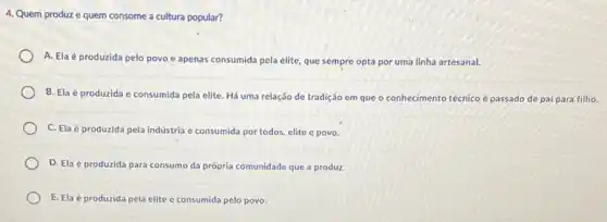 4. Quem produze quem consome a cultura popular?
A. Elaé produzida pelo povo e apenas consumida pela elite, que sempre opta por uma linha artesanal.
B. Ela é produzida e consumida pela elite. Há uma relação de tradição em que o conhecimento técnico é passado de pai para filho.
C. Ela é produzida pela indústria e consumida por todos, elite e povo.
D. Elaé produzida para consumo da própria comunidade que a produz.
E. Ela é produzida pela elite e consumida pelo povo.