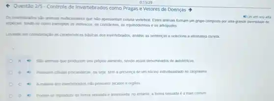 4 Questão 2/5
- Controle de Invertebrados como Pragas e Vetores de Doenças >
Os inventebrados são animais multicelulares que não apresentam coluna vertebral Estes animais formam um grupo composto por uma grande diversidade de
4) Ler em vozalta
espécies, tendo-se como exemplos os moluscos, os crustáceos, os equinodermos e os artrópodes
Levando em consideração as carateristicas básicas dos invertebrados, analise as sentenças e selecione a alternativa correta.
Sáo animais que produzem seu próprio alimento, sendo assim denominados de autotróficos
n células procanóticas, ou seja sem a presença de um núcleo individualizado no citoplasma.
c	Amaioria a dos invertebrados não possuem tecidos e orgãos
D	Podem se reproduzir de forma sexuada e assexuada no entanto, a forma sexuada é a mais comum.