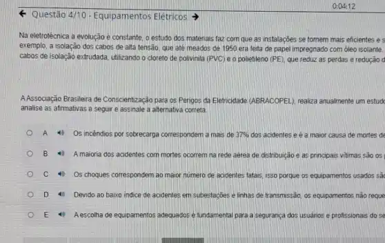 4 Questão 4/10 - Equipamentos Elétricos
Na eletrotécnica a evolução é constante, o estudo dos materiais faz com que as instalações se tornem mais eficientes e s
exemplo, a isolação dos cabos de alta tensão que até meados de 1950 era feita de papel impregnado com oleo isolante.
cabos de isolação extrudada, utilizando o cloreto de polivinila (PVC ) e o polietileno (PE)que reduz as perdas e redução d
AAssociação Brasileira de Conscientização para os Perigos da Eletricidade (ABRACOPEL), realiza anualmente um estud
analise as afirmativas a seguir e assinale a alternativa correta.
A	Os incêndios por sobrecarga correspondem a mais de 37%  dos acidentes e é a maior causa de mortes de
B 10 A maioria dos acidentes com mortes ocorrem na rede aérea de distribuição e as principais vitimas são OS
c	Os choques correspondem ao maior número de acidentes fatais, isso porque os equipamentos usados sâu
D	Devido ao baixo indice de acidentes em subestaçōes e linhas de transmissão os equipamentos não reque
A escolha de equipamentos adequados é fundamental para a segurança dos usuários e profissionais do se