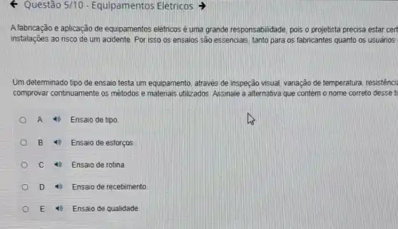 4 Questão 5/10 - Equipamentos Elétricos
A fabricação e aplicação de equipamentos elétricos é uma grande responsabilidade, pois o projetista precisa estar cert
instalações ao risco de um acidente. Por isso os ensaios são essenciais tanto para os fabricantes quanto os usuários
Um determinado tipo de ensaio testa um equipamento, através de inspeção visual, variação de temperatura, resistênci
comprovar continuamente os métodos e materiais utilizados. Assinale a alternativa que contém o nome correto desse ti
A 4) Ensaio de tipo
B (1) Ensaio de esforços
c	Ensaio de rotina
D	Ensaio de recebimento
E	Ensaio de qualidade