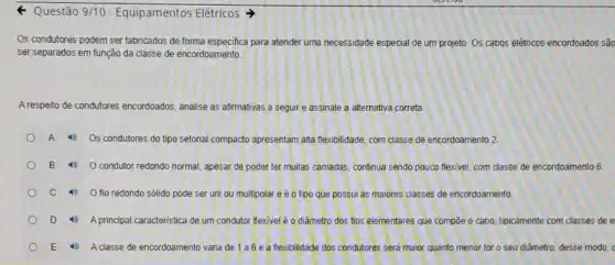 4 Questão 9/10 - Equipamentos Elétricos
Os condutores podem ser fabricados de forma especifica para atender uma necessidade especial de um projeto Os cabos elétricos enc ssão encordoados
ser separados em função da classe de encordoamento.
Arespeito de condutores encordoados, analise as afirmativas a seguir e assinale a alternativa correta
A 4) Os condutores do tipo setorial compacto apresentam alta flexibilidade, com classe de encordoamento 2
B 0 condutor redondo normal, apesar de poder ter muitas camadas continua sendo pouco flexivel com classe de encordoamento 6
C 4) 0 fio redondo sólido pode ser uni ou multipolar e é o tipo que possui as maiores classes de encordoamento
D 4) Aprincipal caracteristica de um condutor flexivel é o diâmetro dos fios elementares que compōe o cabo, tipicamente com classes de e
E 4 A classe de encordoamento varia de 1a6e a flexibilidade dos condutores será maior quanto menor for o seu diâmetro desse modo,