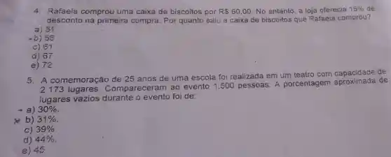 4. Rafaela comprou uma caixa de biscoitos por R 60,00 No entanto, a loja oferecia 15%  de
desconto na primeira compra. Por quanto saiu a caixa de biscoitos que Rafaela comprou?
a) 51
-b) 56
c) 61
d) 67
e) 72
5. A comemoração de 25 anos de uma escola foi realizada em um teatro com capacidade de
2.173 lugares . Comparecera m ao evento 1 .500 pessoas. A porcentagem aproximada de
iugares vazios durante o evento foi de:
-a) 30% 
b) 31% 
C) 39% 
d) 44% 
e) 45