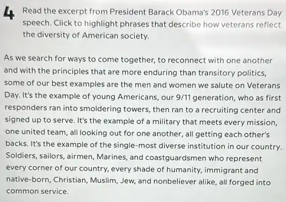 4 Read the excerpt from President Barack Obama's 2016 Veterans Day
speech. Click to highlight phrases that describe how veterans reflect
the diversity of American society.
As we search for ways to come together,to reconnect with one another
and with the principles that are more enduring than transitory politics,
some of our best examples are the men and women we salute on Veterans
Day. It's the example of young Americans, our 9/11 generation, who as first
responders ran into smoldering towers, then ran to a recruiting center and
signed up to serve . It's the example of a military that meets every mission,
one united team, all looking out for one another, all getting each other's
backs. It's the example of the single-most diverse institution in our country.
Soldiers, sailors, airmen , Marines, and coastguards nen who represent
every corner of our country, every shade of humanity, immigrant and
native-born, Christian , Muslim, Jew, and nonbeliever alike, all forged into
common service.