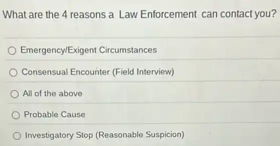 What are the 4 reasons a Law Enforcement can contact you?
Emergency/Exig ent Circumstances
Consensual Encounter (Field Interview)
All of the above
Probable Cause
Investigatory Stop (Reasonable Suspicion)