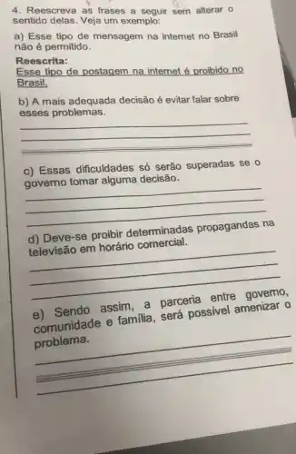 4. Reescreva as frases a seguir sem alterar
sentido delas. Veja um exemplo:
a) Esse tipo de mensagem na intemet no Brasil
não é permitido.
Reescrita:
Esse tipo de postagem na intemet é proibido no
Brasil.
b) A mais adequada decisão é evitar falar sobre
esses problemas.
__
c) Essas dificuldades só serão superadas se o
governo tomar decisão.
__
Deve-se proibir determinadas
televisão em horário comercial.
__
assim a
comunidade e familia, será possivel amenizar o
de familla, será possiverance
__