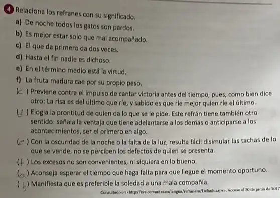 (4) Relaciona los refranes con su significado.
a) De noche todos los gatos son pardos.
b) Es mejor estar solo que mal acompañado.
c) El que da primero da dos veces.
d) Hasta el fin nadle es dichoso.
e) En el término medlo está la virtud.
f) La fruta madura cae por su propio peso.
(c) Previene contra el Impulso de cantar victoria antes del tiempo, pues como bien dice
otro: La risa es del último que rle y sabido es que rle mejor quien rfe el último.
) Elogla la prontitud de qulen da lo que se le pide Este refrán tiene también otro
sentido: señala la ventaja que tiene adelantarse a los demás o anticiparse a los
aconteclmientos, ser el primero en algo.
le ) Con la oscuridad de la noche o la falta de la luz resulta fácil disimular las tachas de lo
que se vende, no se perciben los defectos de quien se presenta.
() Los excesos no son convenientes, ni siqulera en lo bueno. c
() Aconseja esperar el tiempo que haga falta para que llegue el momento oportuno.
( ) Maniflesta que es preferible la soledad a una mala compafíla.
Consultado on chitrp//cvccervante es/lengual refranero/Default-aspos. Accessor/30 de junio de 2017