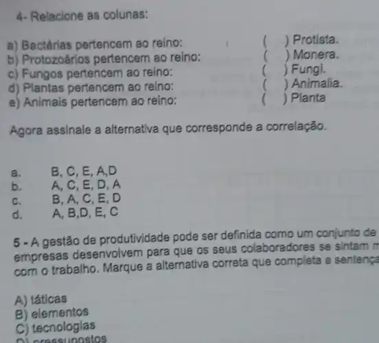 4- Relacione as colunas:
a) Bactérias pertencem ao reino:
() Protista.
b) Protozoários pertencem ao reino:
() Monera.
c) Fungos pertencem ao reino:
() Fungi.
d) Plantas pertencem ao reino:
() Animalia.
e) Animais pertencem ao reino:
() Planta
Agora assinale a alternativa que corresponde ide a correlação.
a.
B, C, E, A . D
b.
A, C, E, D . A
C.
B. A, C, E . D
d.
A, B,D, E . C
5 - A gestão de produtividade pode ser definida como um conjunto de
empresas desenvolver n para que os seus colaboradores se sintam m
com o trabalho . Marque a alternativa correta que completa a sentença
A) táticas
B) elementos
C) tecnologias
ni