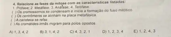 4. Relacione as fases da mitose com as caracteristicas listadas:
1. Prófase; 2. Metáfase; 3 Anáfase: 4. Telófase
(
) Os cromossomos se condensam e inicia a formação do fuso mitótico.
( ) Os centrômeros se alinham na placa metafásica.
) A carioteca se refaz
() As cromátides-irmãs migram para polos opostos.
A) 1,3,4,2
B) 3,1,4,2
C) 4,3,2,1
D) 1,2,3,4
E) 1,2,4,3