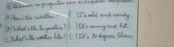 (4) Relacione as perguntas com as respe
(A) How's the weather? (I) I's cold and windy.
(B) What's the temperature? ( ) It's sumny and hot.
(C) What's the weather like? ( ) It's 30 degrees Celsius.