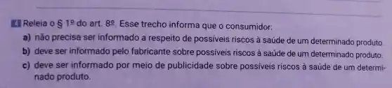 4 Releia 0 S10 do art. 8^0 Esse trecho informa que o consumidor:
a) não precisa ser informado a respeito de possíveis riscos à saúde de um determinado produto
b) deve ser informado pelo fabricante sobre possiveis riscos à saúde de um determinado produto.
c) deve ser informado por meio de publicidade sobre possíveis riscos à saúde de um determi-
nado produto.