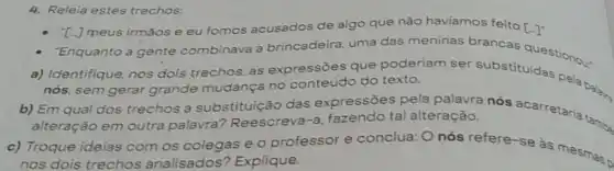 4. Releia estes trechos:
T-J meus irmāose eu fomos acusados de algo que não haviamos feito [-]^-
- Enquanto a gente combinava a brincadeira, uma das meninas brancas
a) Identifique, nos dois trechos, as expressōes que poderiam ser
nós, sem gerar grande mudança no conteúdo do texto.
b) Em qual dos trechos a substituição das expressões pela palavra nós acarretaria tan
alteração em outra palavra Reescreva-a fazendo tal alteração.
c) Troque ideias com os colegas e o professor e conclua: Onós refere-se as mesmas.
nos dois trechos analisados?Explique.