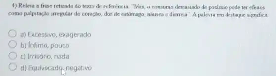 4) Releia a frase retirada do texto de referência. "Mas, o consumo demasiado de potássio pode ter efeitos
como palpitação irregular do coração, dor de estômago náusea e diarreia". A palavra em destaque significa
a) Excessivo, exagerado
b) Infimo, pouco
c) Irrisório, nada
d) Equivocado, negativo