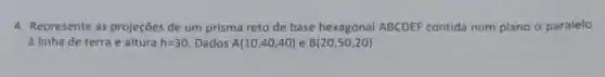 4. Represente as projeções de um prisma reto de base hexagonal ABCDEF contida num plano a paralelo
à linha de terra e altura h=30 Dados A(10,40,40) e B(20,50,20)