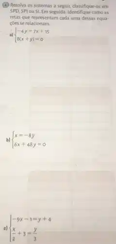 (4) Resolva os sistemas a seguir, classifique-os em
SPD, SPI ou SI. Em seguida , identifique como as
retas que representam cada uma dessas equa-
cões se relacionam.
a)  ) -4y=7x+15 8(x+y)=0 
b)  ) x=-8y 6x+48y=0 
c)  ) -9x-1=y+4 (x)/(2)+3=(y)/(3)