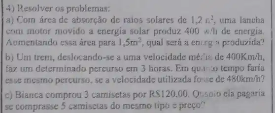 4) Resolver os problemas:
a) Com área de absorção de raios solares de 1,2s^2 uma lancha
com motor movido a energia solar produz 400w/h de energia.
Aumentando cssa área para 1,5m^2 qual será a encrg a produzida?
b) Um trem , deslocando-se a uma velocidade mé: is de 400Km/h
fazum determinado percurso em 3 horas.Em quanto tempo faria
esse mesmo percurso, se a velocidade utilizada fouse de 480km/h
c) Bianca comprou 3 camisetas por RS120,00 Quanto cla pagaria
se comprasse 5 camisetas do mesmo tipo e preço."