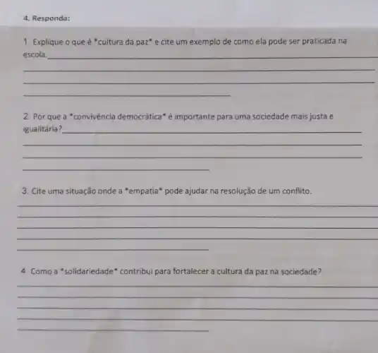 4. Responda:
1. Explique o que é *cultura da paz e cite um exemplo de como ela pode ser praticada na
__
2. Por que a "convivência democrática" é importante para uma sociedade mais justa e
__
3. Cite uma situação onde a "empatia" pode ajudar na resolução de um conflito.
__
4. Como a "solidariedade" contribui para fortalecer a cultura da paz na sociedade?
__