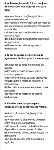 4. A Revolução Verde foi um conjunto
de inovações tecnológicas voltadas
para:
a) Aumentar a produção agricola em
países desenvolvidos
b) Modernizar o setor agricola por meio do
uso de sementes modificadas , fertilizantes
e pesticidas
c) Incentivar a produção artesanal e o
consumo local
d) Reduzir o uso de fertilizantes químicos
na agricultura
e) Preservar as práticas agricolas
tradicionais
5. 0 agronegócio se diferencia da
agricultura familiar principalmente por:
a) Depender da força de trabalho da
familia
b) Produzir exclusivamente para o
consumo próprio
c) Envolver grandes cadeias produtivas
voltadas para o mercado nacional e
internacional
d) Ser praticado apenas em áreas rurais
pequenas
e) Preservar os métodos de cultivo
tradicionais
6. Qual foi uma das principais
consequências da Revolução Verde?
a) A redução da produção agrícola
mundial
b) A melhoria na distribuição de terras
entre pequenos agricultores
c) O aumento do uso de fertilizantes e a
dependência de sementes hibridas
d) A diminuição do uso de tecnologia na
agricultura
e) A queda do consumo de produtos
agricolas