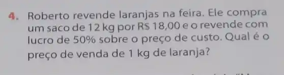 4. Roberto revende laranjas na feira. Ele compra
um saco de 12 kg por R 18,00 e o revende com
lucro de 50%  sobre o preço de custo. Qual é 0
preço de venda de 1 kg de laranja?