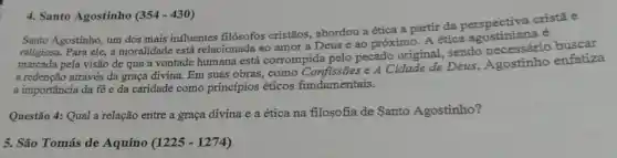 4. Santo Agostinho (354-430)
Santo Agostinho, um dos mais influentes filósofos cristãos abordou a ética a partir da perspectiva cristã e
religiosa. Para ele, a moralidade está relacionada ao amor a Deus e ao próximo. A ética é
marcada pela visão de que a vontade humana está corrompida pelo pecado original sendo necessário buscar
a redenção através da graça divina. Em suas obras, como Confissões e A Cidade de Deus , Agostinho enfatiza
a importância da fé e da caridade como princípios éticos fundamentais.
Questão 4: Qual a relação entre a graça divina e a ética na filosofia de Santo Agostinho?
5. São Tomás de Aquino (1225 - 1274)