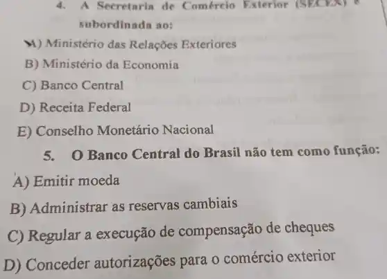 4. A Secretaria de Comércio Exterior (SECEX) e
subordinada ao:
M) Ministério das Relações Exteriores
B) Ministério da Economia
C) Banco Central
D)Receita Federal
E)Conselho Monetário Nacional
5. 0 Banco Central do Brasil não tem como função:
A)Emitir moeda
B)Administrar as reservas cambiais
C) Regular a execução de compensaç ão de cheques
D) Conceder autorizaçōes para o comércio exterior